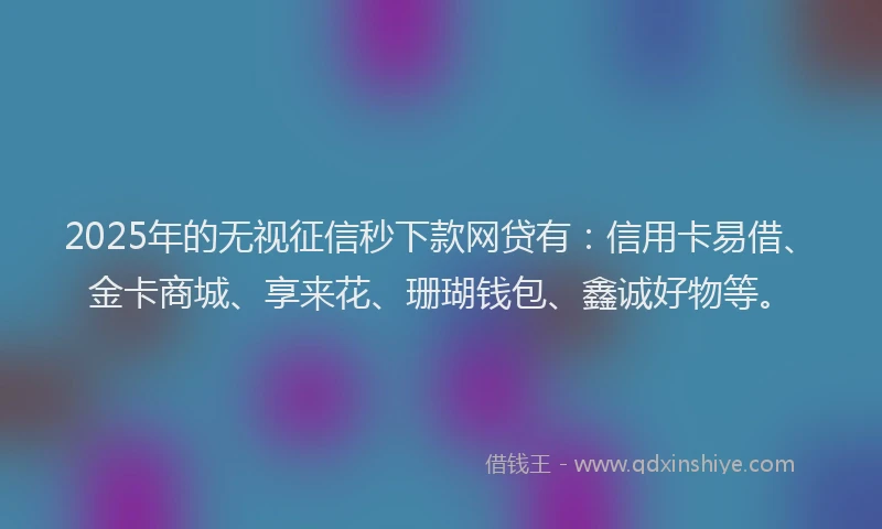 2025年的无视征信秒下款网贷有：信用卡易借、金卡商城、享来花、珊瑚钱包、鑫诚好物等。