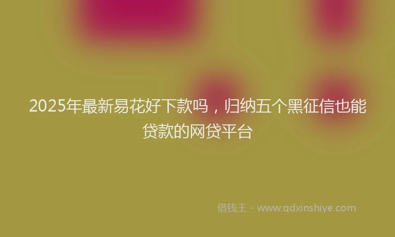 2025年最新易花好下款吗，归纳五个黑征信也能贷款的网贷平台