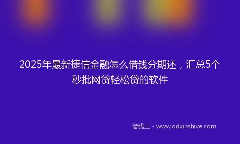 2025年最新捷信金融怎么借钱分期还，汇总5个秒批网贷轻松贷的软件