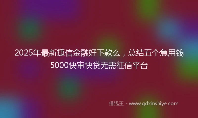 2025年最新捷信金融好下款么，总结五个急用钱5000快审快贷无需征信平台