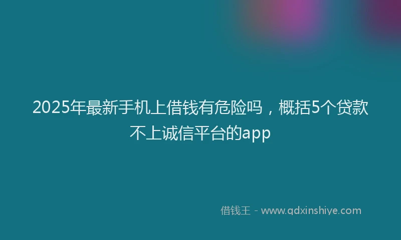 2025年最新手机上借钱有危险吗，概括5个贷款不上诚信平台的app