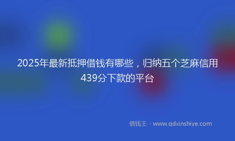 2025年最新抵押借钱有哪些，归纳五个芝麻信用439分下款的平台