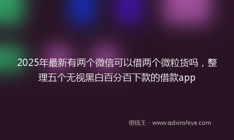 2025年最新有两个微信可以借两个微粒货吗，整理五个无视黑白百分百下款的借款app