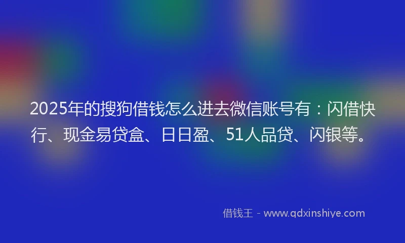 2025年的搜狗借钱怎么进去微信账号有：闪借快行、现金易贷盒、日日盈、51人品贷、闪银等。