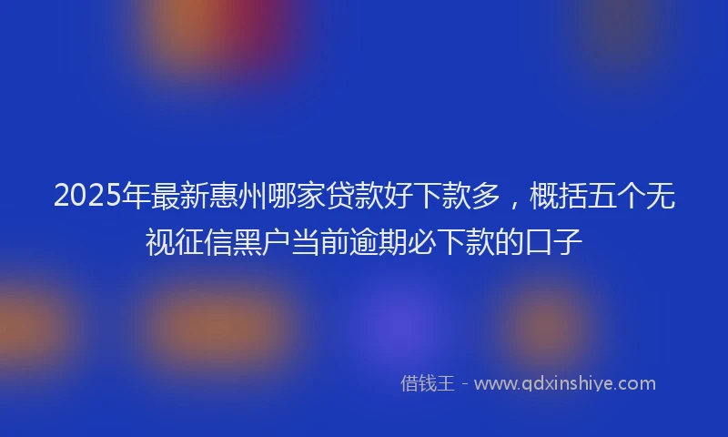 2025年最新惠州哪家贷款好下款多，概括五个无视征信黑户当前逾期必下款的口子