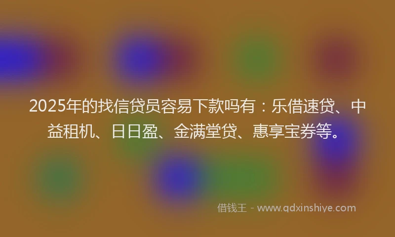 2025年的找信贷员容易下款吗有：乐借速贷、中益租机、日日盈、金满堂贷、惠享宝券等。