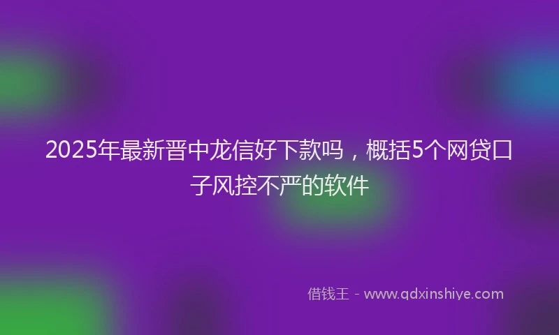 2025年最新晋中龙信好下款吗，概括5个网贷口子风控不严的软件