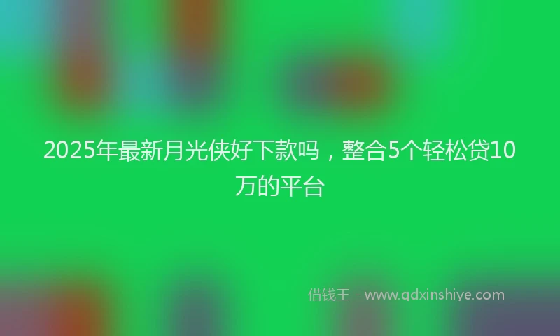 2025年最新月光侠好下款吗，整合5个轻松贷10万的平台