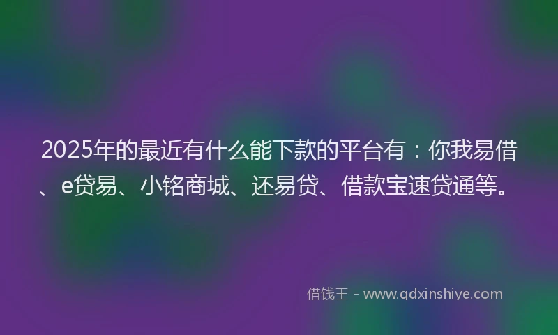 2025年的最近有什么能下款的平台有：你我易借、e贷易、小铭商城、还易贷、借款宝速贷通等。