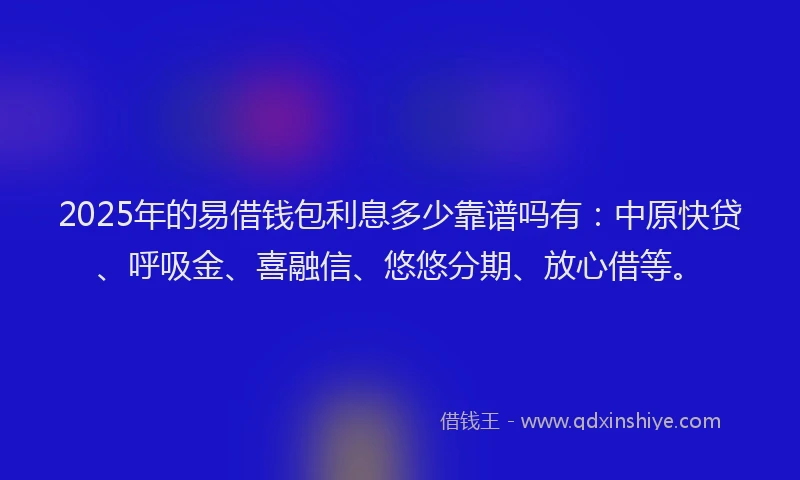 2025年的易借钱包利息多少靠谱吗有：中原快贷、呼吸金、喜融信、悠悠分期、放心借等。