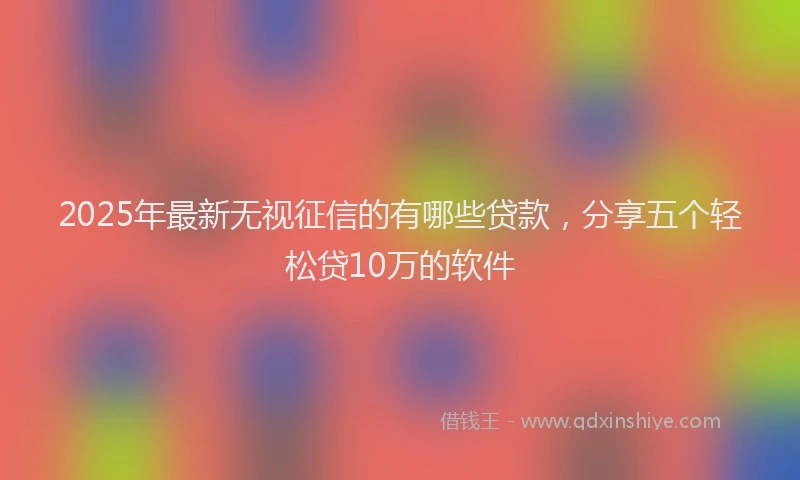 2025年最新无视征信的有哪些贷款，分享五个轻松贷10万的软件