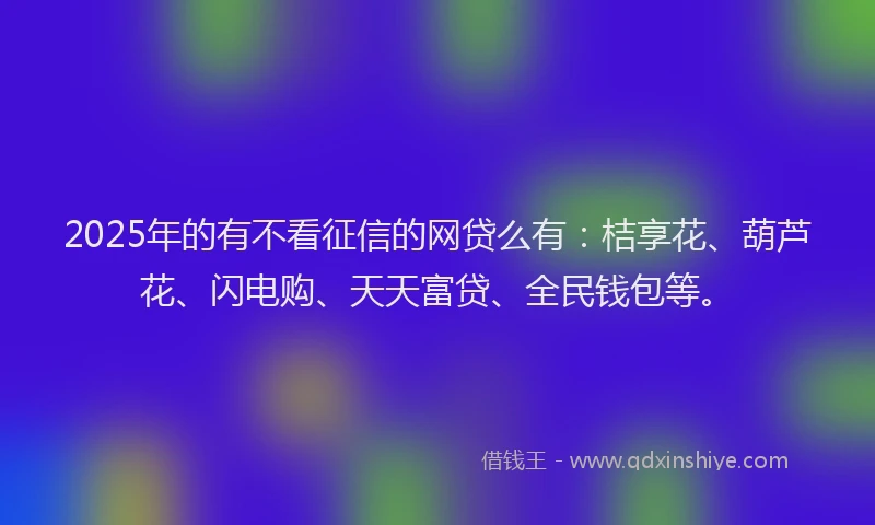 2025年的有不看征信的网贷么有：桔享花、葫芦花、闪电购、天天富贷、全民钱包等。