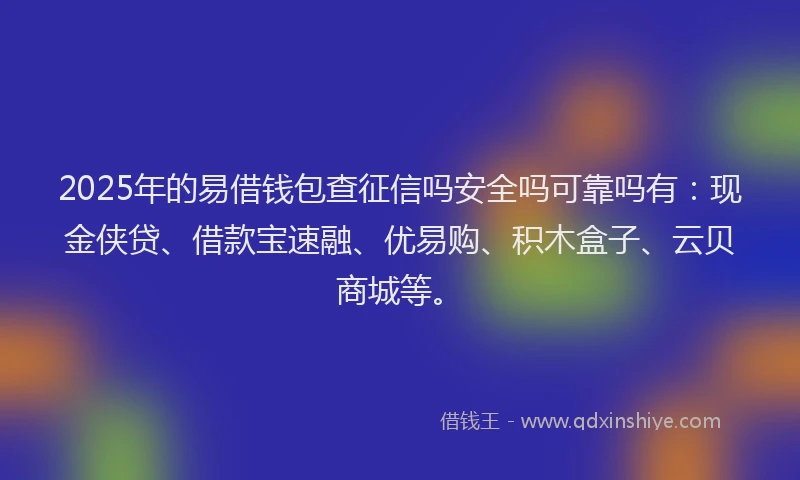 2025年的易借钱包查征信吗安全吗可靠吗有：现金侠贷、借款宝速融、优易购、积木盒子、云贝商城等。