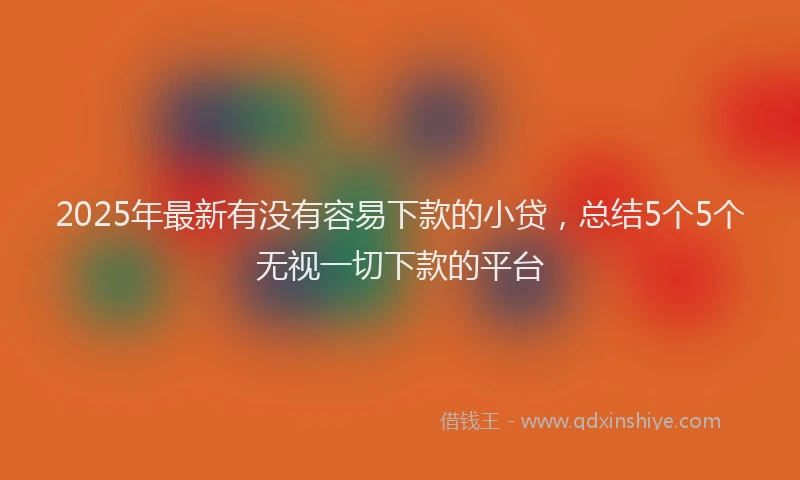 2025年最新有没有容易下款的小贷，总结5个5个无视一切下款的平台