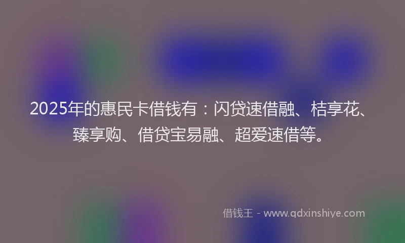 2025年的惠民卡借钱有：闪贷速借融、桔享花、臻享购、借贷宝易融、超爱速借等。