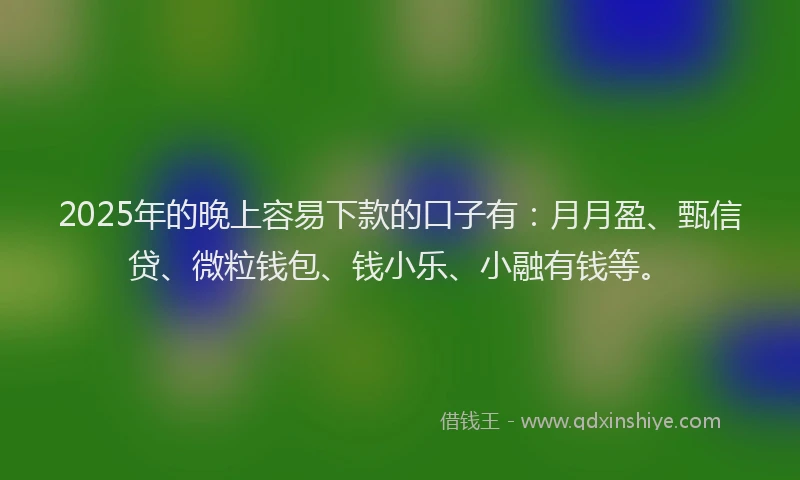 2025年的晚上容易下款的口子有：月月盈、甄信贷、微粒钱包、钱小乐、小融有钱等。