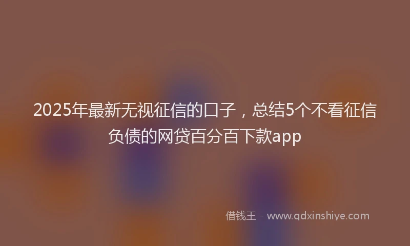 2025年最新无视征信的口子，总结5个不看征信负债的网贷百分百下款app