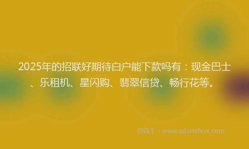 2025年的招联好期待白户能下款吗有：现金巴士、乐租机、星闪购、翡翠信贷、畅行花等。
