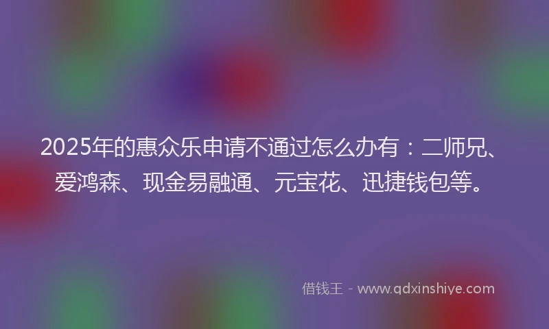 2025年的惠众乐申请不通过怎么办有：二师兄、爱鸿森、现金易融通、元宝花、迅捷钱包等。