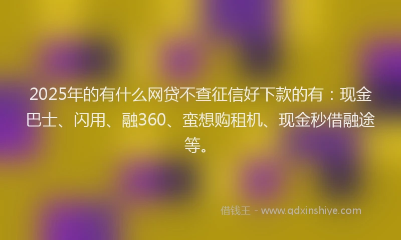 2025年的有什么网贷不查征信好下款的有：现金巴士、闪用、融360、蛮想购租机、现金秒借融途等。