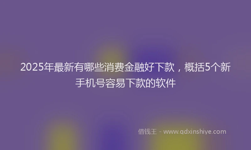 2025年最新有哪些消费金融好下款，概括5个新手机号容易下款的软件
