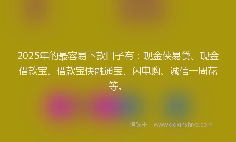 2025年的最容易下款口子有：现金侠易贷、现金借款宝、借款宝快融通宝、闪电购、诚信一周花等。