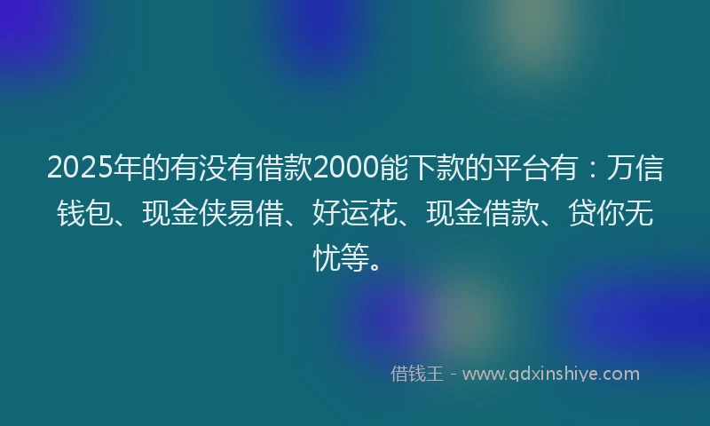 2025年的有没有借款2000能下款的平台有：万信钱包、现金侠易借、好运花、现金借款、贷你无忧等。