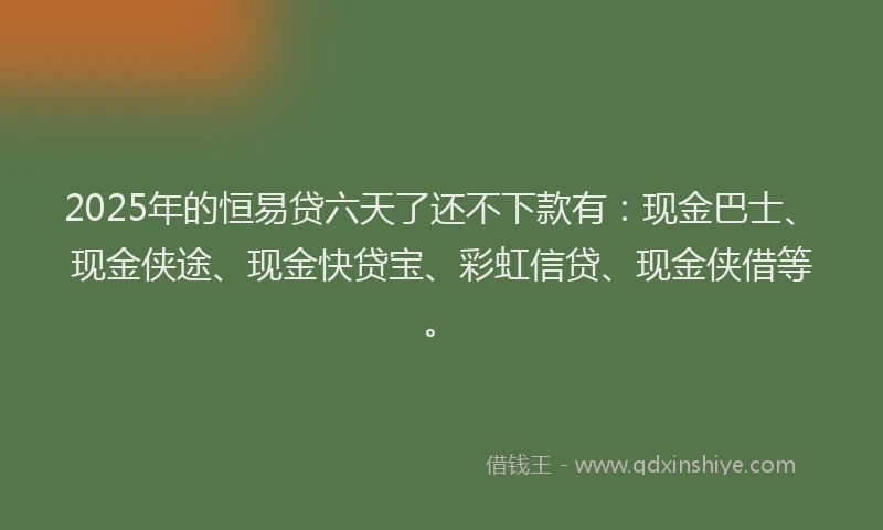 2025年的恒易贷六天了还不下款有：现金巴士、现金侠途、现金快贷宝、彩虹信贷、现金侠借等。