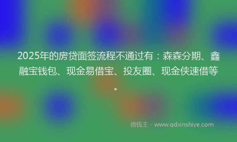 2025年的房贷面签流程不通过有：森森分期、鑫融宝钱包、现金易借宝、投友圈、现金侠速借等。