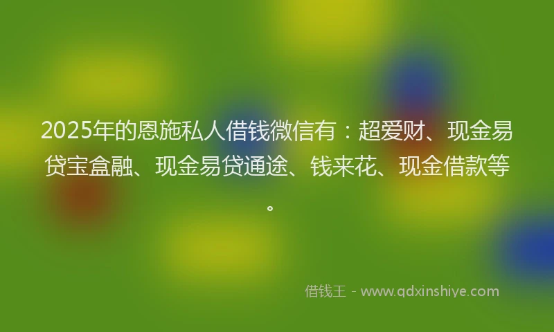 2025年的恩施私人借钱微信有：超爱财、现金易贷宝盒融、现金易贷通途、钱来花、现金借款等。