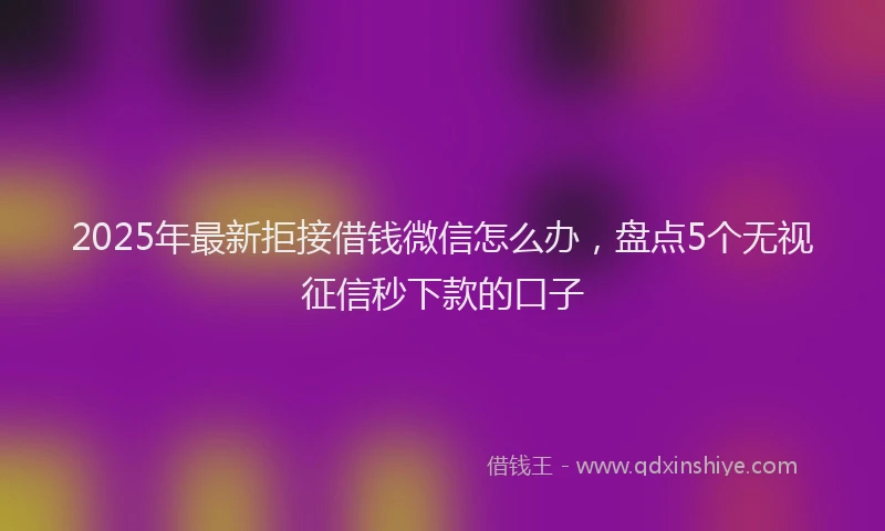 2025年最新拒接借钱微信怎么办，盘点5个无视征信秒下款的口子