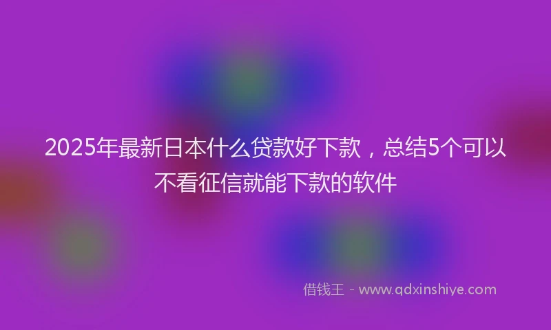 2025年最新日本什么贷款好下款，总结5个可以不看征信就能下款的软件