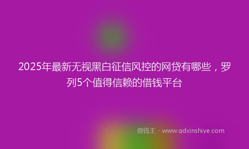 2025年最新无视黑白征信风控的网贷有哪些，罗列5个值得信赖的借钱平台