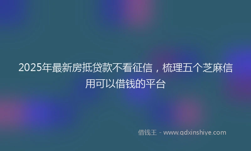 2025年最新房抵贷款不看征信，梳理五个芝麻信用可以借钱的平台
