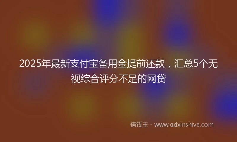 2025年最新支付宝备用金提前还款，汇总5个无视综合评分不足的网贷