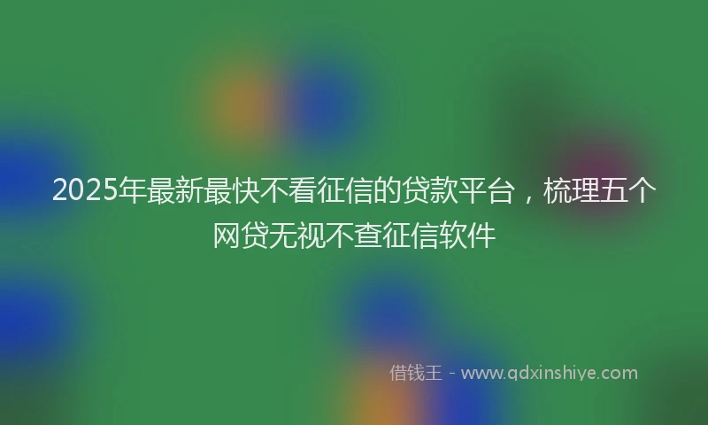 2025年最新最快不看征信的贷款平台，梳理五个网贷无视不查征信软件