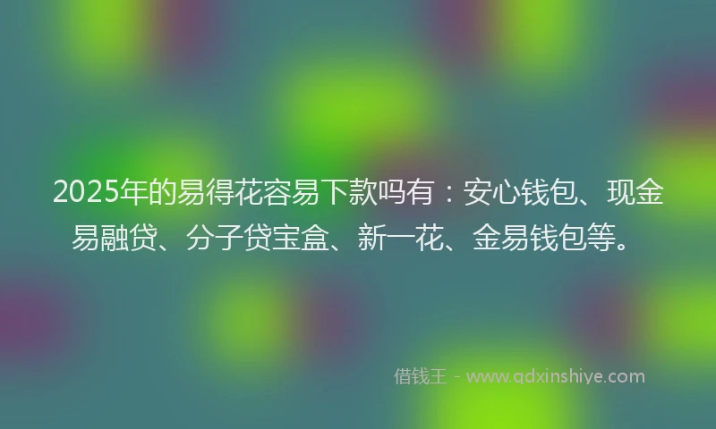 2025年的易得花容易下款吗有：安心钱包、现金易融贷、分子贷宝盒、新一花、金易钱包等。