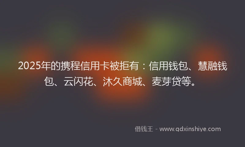2025年的携程信用卡被拒有：信用钱包、慧融钱包、云闪花、沐久商城、麦芽贷等。