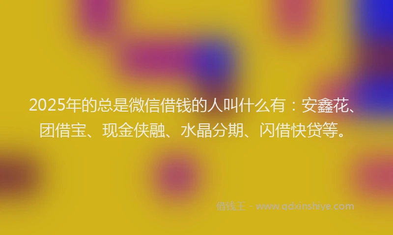 2025年的总是微信借钱的人叫什么有：安鑫花、团借宝、现金侠融、水晶分期、闪借快贷等。