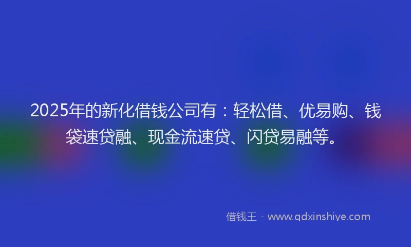2025年的新化借钱公司有：轻松借、优易购、钱袋速贷融、现金流速贷、闪贷易融等。