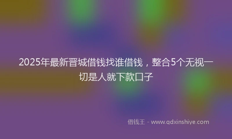 2025年最新晋城借钱找谁借钱，整合5个无视一切是人就下款口子
