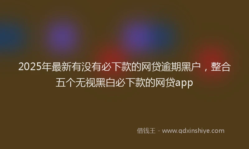 2025年最新有没有必下款的网贷逾期黑户，整合五个无视黑白必下款的网贷app