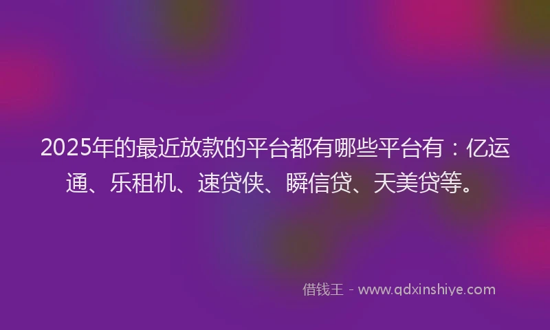 2025年的最近放款的平台都有哪些平台有：亿运通、乐租机、速贷侠、瞬信贷、天美贷等。