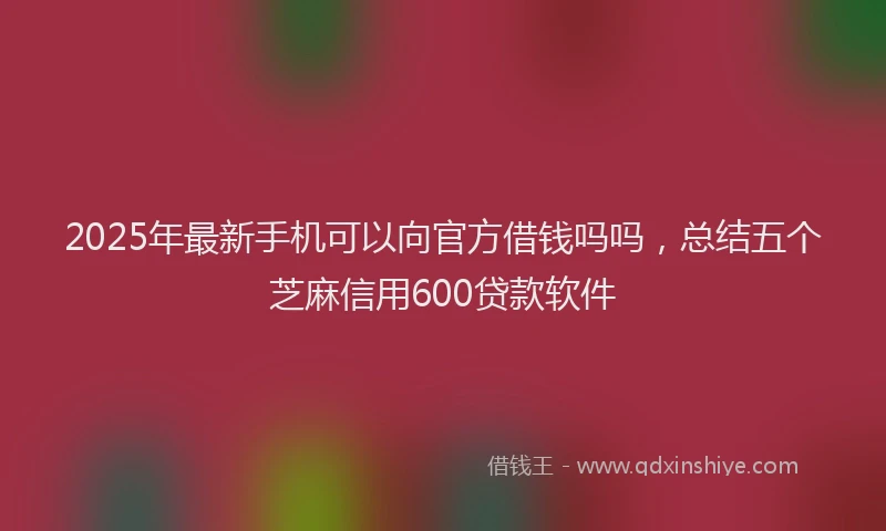 2025年最新手机可以向官方借钱吗吗，总结五个芝麻信用600贷款软件