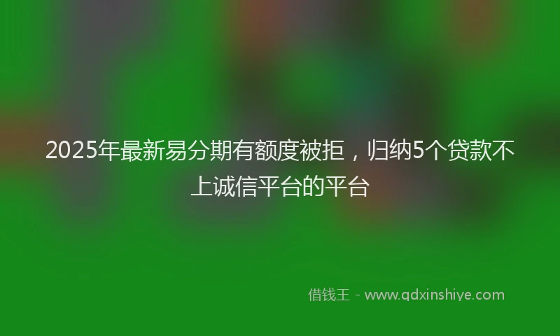2025年最新易分期有额度被拒，归纳5个贷款不上诚信平台的平台