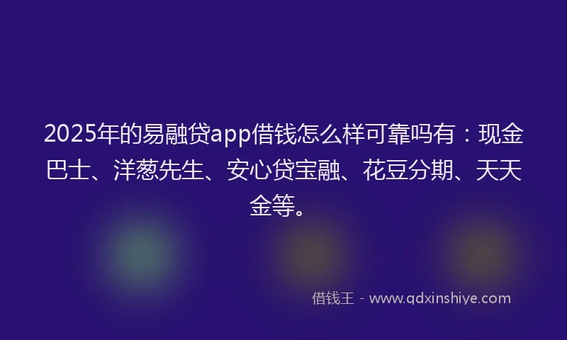 2025年的易融贷app借钱怎么样可靠吗有：现金巴士、洋葱先生、安心贷宝融、花豆分期、天天金等。