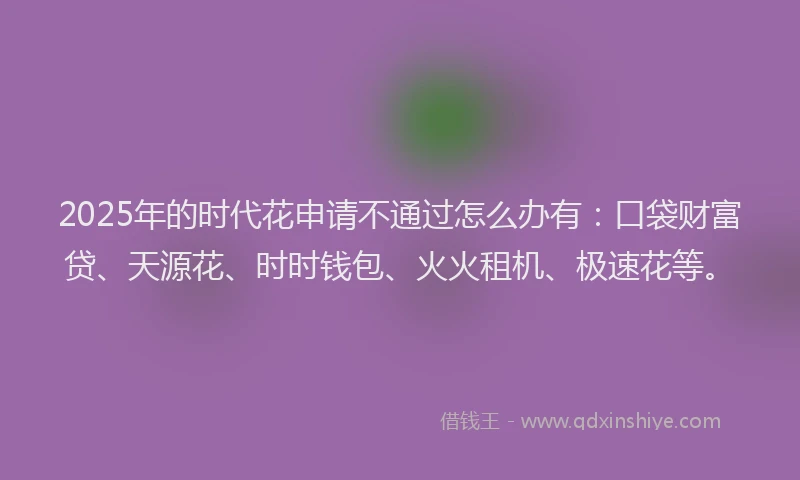 2025年的时代花申请不通过怎么办有：口袋财富贷、天源花、时时钱包、火火租机、极速花等。