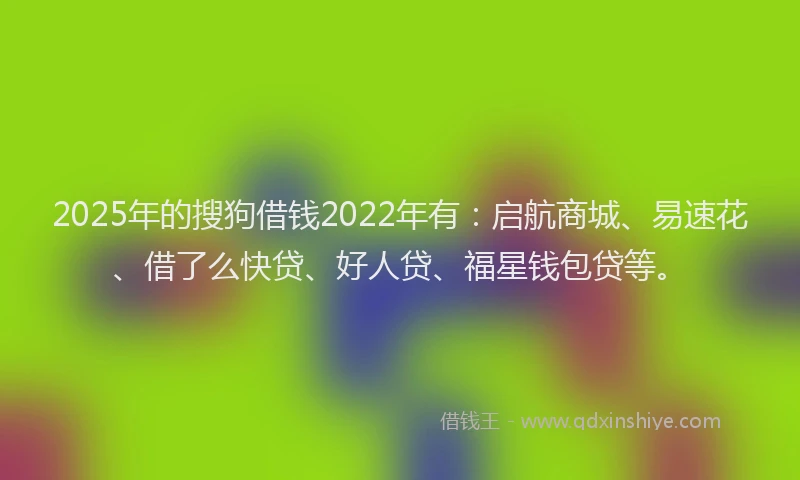 2025年的搜狗借钱2022年有：启航商城、易速花、借了么快贷、好人贷、福星钱包贷等。