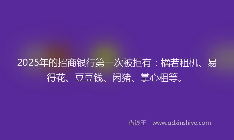 2025年的招商银行第一次被拒有：橘若租机、易得花、豆豆钱、闲猪、掌心租等。
