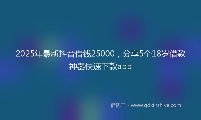 2025年最新抖音借钱25000，分享5个18岁借款神器快速下款app
